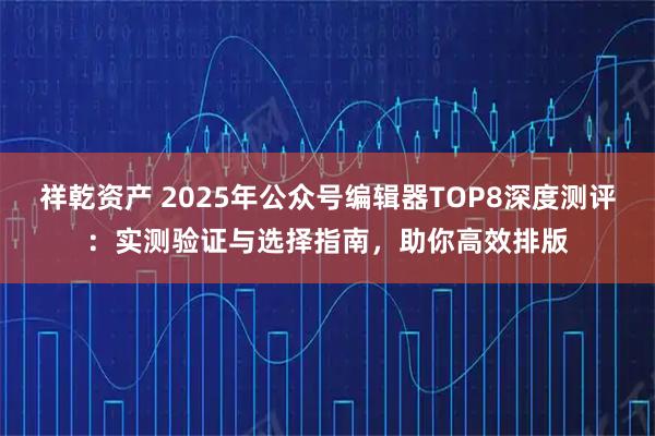 祥乾资产 2025年公众号编辑器TOP8深度测评：实测验证与选择指南，助你高效排版