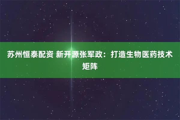 苏州恒泰配资 新开源张军政：打造生物医药技术矩阵