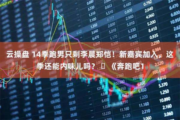 云操盘 14季跑男只剩李晨郑恺！新嘉宾加入，这季还能内味儿吗？ ​《奔跑吧1