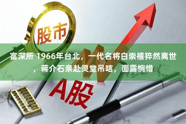 富深所 1966年台北,一代名将白崇禧猝然离世,蒋介石亲赴灵堂吊唁,面露惋惜