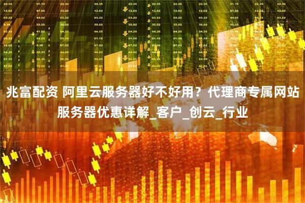 兆富配资 阿里云服务器好不好用?代理商专属网站服务器优惠详解_客户_创云_行业
