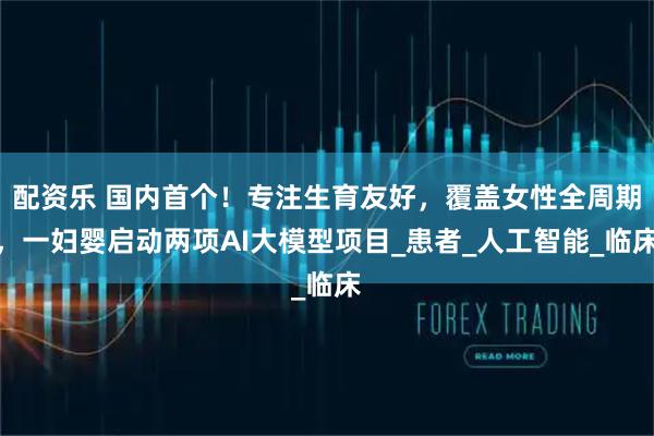 配资乐 国内首个!专注生育友好,覆盖女性全周期,一妇婴启动两项AI大模型项目_患者_人工智能_临床