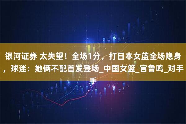 银河证券 太失望!全场1分,打日本女篮全场隐身,球迷:她俩不配首发登场_中国女篮_宫鲁鸣_对手